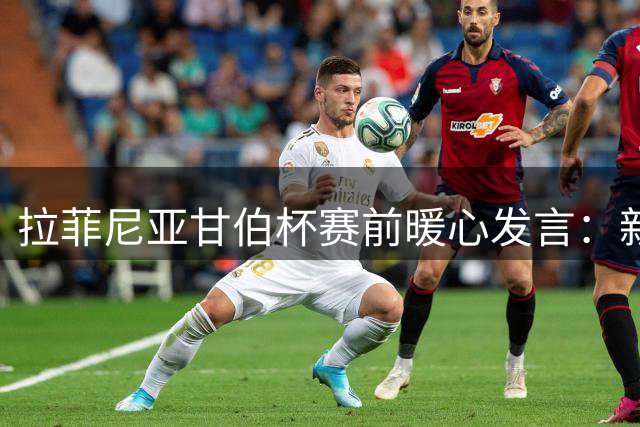 拉菲尼亚甘伯杯赛前暖心发言：新援有事尽管找我