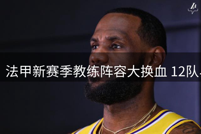 法甲新赛季教练阵容大换血 12队易帅创纪录