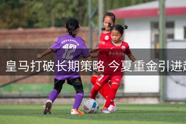 皇马打破长期策略 今夏重金引进超龄球员